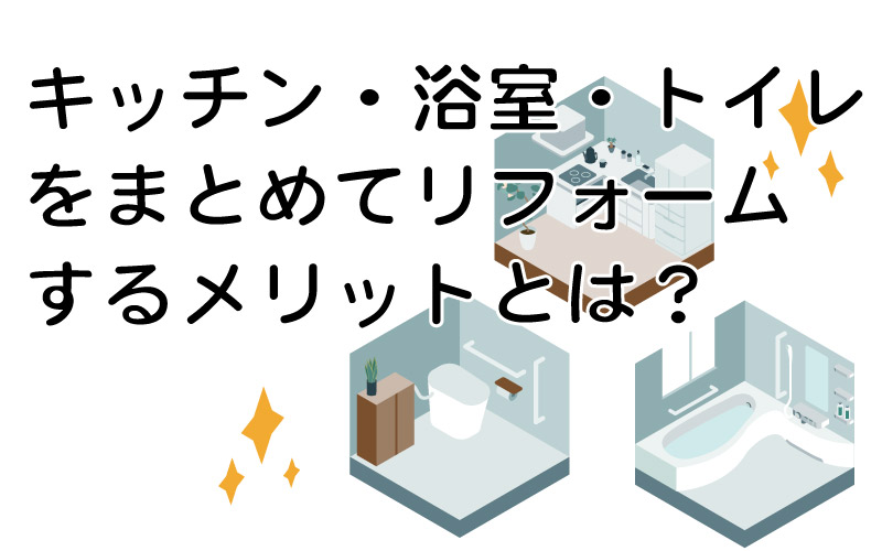 キッチン・浴室・トイレをまとめてリフォームするメリットとは？